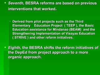 Seventh,  BESRA reforms are based on previous interventions that worked . Derived from pilot projects such as the Third Elementary  Education Project  ( TEEP ), the Basic Education assistance for Mindanao (BEAM)  and the Strengthening Implementation of Visayas Education  ( STRIVE ) and other reform initiatives. Eighth,  the BESRA shifts the reform initiatives of the DepEd from project approach to a more organic approach. 