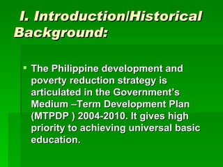 I. Introduction/Historical Background: The Philippine development and poverty reduction strategy is articulated in the Government’s Medium –Term Development Plan (MTPDP ) 2004-2010. It gives high priority to achieving universal basic education. 