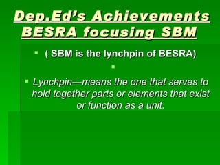 Dep.Ed’s Achievements BESRA focusing SBM   ( SBM is the lynchpin of BESRA)  Lynchpin—means the one that serves to hold together parts or elements that exist or function as a unit. 