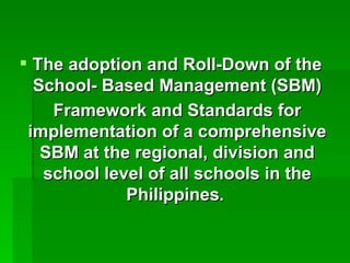 The adoption and Roll-Down of the School- Based Management (SBM) Framework and Standards for implementation of a comprehensive SBM at the regional, division and school level of all schools in the Philippines .   