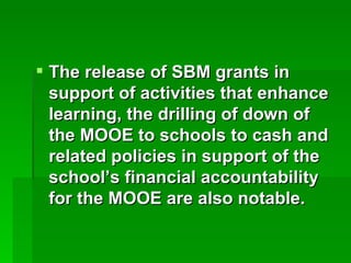 The release of SBM grants in support of activities that enhance learning, the drilling of down of the MOOE to schools to cash and related policies in support of the school’s financial accountability for the MOOE are also notable. 