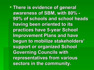 There is evidence of general awareness of SBM, with 80% - 90% of schools and school heads having been oriented to its practices have 5-year School Improvement Plans and have begun to mobilize stakeholders’ support or organized School Governing Councils with representatives from various sectors in the community. 