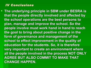 IV Conclusions The underlying principle in SBM under BESRA is that the people directly involved and affected by the school operations are the best persons to plan, manage and improve the school. So the people involve must work hand in hand to reach the goal to bring about positive change in the form of governance and management of the school to effect improvement in the quality of education for the students. So, it is therefore very important to create an environment where all the people involved in the process NOT ONLY AGREE BUT ALSO COMMIT TO MAKE THAT CHANGE HAPPEN. 
