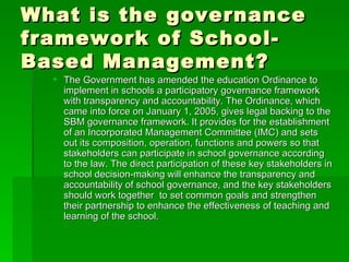 What is the governance framework of School-Based Management? The Government has amended the education Ordinance to implement in schools a participatory governance framework with transparency and accountability. The Ordinance, which came into force on January 1, 2005, gives legal backing to the SBM governance framework. It provides for the establishment of an Incorporated Management Committee (IMC) and sets out its composition, operation, functions and powers so that stakeholders can participate in school governance according to the law. The direct participation of these key stakeholders in school decision-making will enhance the transparency and accountability of school governance, and the key stakeholders should work together  to set common goals and strengthen their partnership to enhance the effectiveness of teaching and learning of the school.  