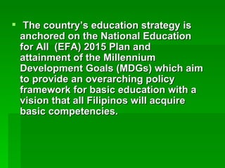The country’s education strategy is anchored on the National Education for All  (EFA) 2015 Plan and attainment of the Millennium Development Goals (MDGs) which aim to provide an overarching policy framework for basic education with a vision that all Filipinos will acquire basic competencies.   