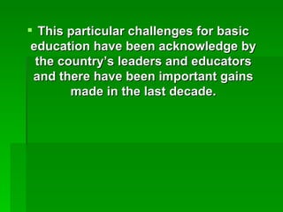 This particular challenges for basic education have been acknowledge by the country’s leaders and educators and there have been important gains made in the last decade. 
