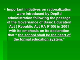 Important initiatives on rationalization were introduced by DepEd administration following the passage of the Governance of Basic Education Act ( Republic Act RA 9155) in 2001 with its emphasis on its declaration that “  the school shall be the heart of the formal education system. ” 