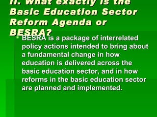 II. What exactly is the Basic Education Sector Reform Agenda or BESRA? BESRA is a package of interrelated policy actions intended to bring about a fundamental change in how education is delivered across the basic education sector, and in how reforms in the basic education sector are planned and implemented. 