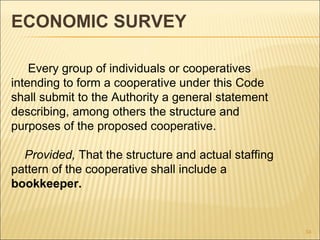 ECONOMIC SURVEY

    Every group of individuals or cooperatives
intending to form a cooperative under this Code
shall submit to the Authority a general statement
describing, among others the structure and
purposes of the proposed cooperative.

  Provided, That the structure and actual staffing
pattern of the cooperative shall include a
bookkeeper.


                                                     34
 