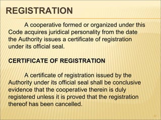 REGISTRATION
      A cooperative formed or organized under this
Code acquires juridical personality from the date
the Authority issues a certificate of registration
under its official seal.

CERTIFICATE OF REGISTRATION

      A certificate of registration issued by the
Authority under its official seal shall be conclusive
evidence that the cooperative therein is duly
registered unless it is proved that the registration
thereof has been cancelled.
                                                        37
 