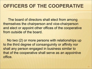 OFFICERS OF THE COOPERATIVE

   The board of directors shall elect from among
themselves the chairperson and vice-chairperson
and elect or appoint other offices of the cooperative
from outside of the board.

   No two (2) or more persons with relationships up
to the third degree of consanguinity or affinity nor
shall any person engaged in business similar to
that of the cooperative shall serve as an appointive
office.

                                                        58
 