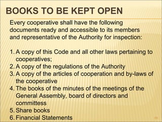 BOOKS TO BE KEPT OPEN
Every cooperative shall have the following
documents ready and accessible to its members
and representative of the Authority for inspection:

1. A copy of this Code and all other laws pertaining to
   cooperatives;
2. A copy of the regulations of the Authority
3. A copy of the articles of cooperation and by-laws of
   the cooperative
4. The books of the minutes of the meetings of the
   General Assembly, board of directors and
   committess
5. Share books
6. Financial Statements                                 69
 
