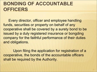 BONDING OF ACCOUNTABLE
OFFICERS

   Every director, officer and employee handling
funds, securities or property on behalf of any
cooperative shall be covered by a surety bond to be
issued by a duly registered insurance or bongding
company for the faithful performance of their duties
and obligations.

       Upon filing the application for registration of a
cooperative, the bonds of the accountable officers
shall be required by the Authority.

                                                           71
 