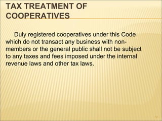 TAX TREATMENT OF
COOPERATIVES

    Duly registered cooperatives under this Code
which do not transact any business with non-
members or the general public shall not be subject
to any taxes and fees imposed under the internal
revenue laws and other tax laws.




                                                     72
 