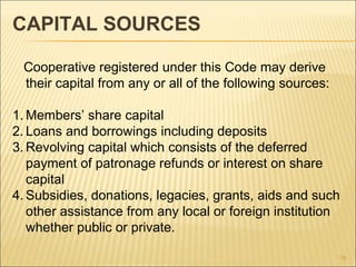 CAPITAL SOURCES

 Cooperative registered under this Code may derive
 their capital from any or all of the following sources:

1. Members’ share capital
2. Loans and borrowings including deposits
3. Revolving capital which consists of the deferred
   payment of patronage refunds or interest on share
   capital
4. Subsidies, donations, legacies, grants, aids and such
   other assistance from any local or foreign institution
   whether public or private.

                                                           76
 