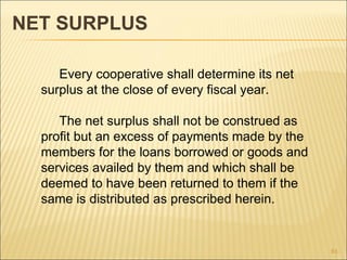 NET SURPLUS

     Every cooperative shall determine its net
  surplus at the close of every fiscal year.

     The net surplus shall not be construed as
  profit but an excess of payments made by the
  members for the loans borrowed or goods and
  services availed by them and which shall be
  deemed to have been returned to them if the
  same is distributed as prescribed herein.


                                                 81
 