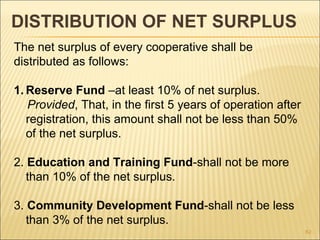 DISTRIBUTION OF NET SURPLUS
The net surplus of every cooperative shall be
distributed as follows:

1. Reserve Fund –at least 10% of net surplus.
   Provided, That, in the first 5 years of operation after
   registration, this amount shall not be less than 50%
   of the net surplus.

2. Education and Training Fund-shall not be more
   than 10% of the net surplus.

3. Community Development Fund-shall not be less
   than 3% of the net surplus.
                                                             82
 