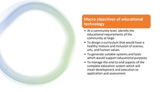 Macro objectives of educational
technology
• At a community level, identify the
educational requirements of the
community at large.
• To design a curriculum that would have a
healthy mixture and inclusion of science,
arts, and human values
• To generate suitable systems and tools
which would support educational purposes
• To manage the end-to-end aspects of the
complete education system which will
mean development and execution to
application and assessment.
 
