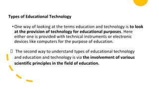 Types of Educational Technology
•One way of looking at the terms education and technology is to look
at the provision of technology for educational purposes. Here
either one is provided with technical instruments or electronic
devices like computers for the purpose of education.
The second way to understand types of educational technology
and education and technology is via the involvement of various
scientific principles in the field of education.
 