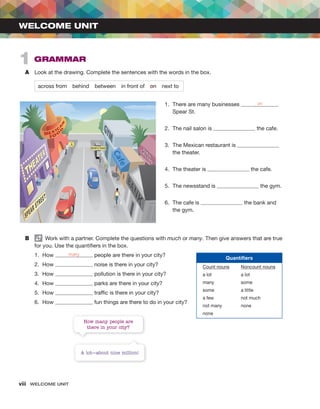 viii WELCOME UNIT
A Look at the drawing. Complete the sentences with the words in the box.
across from behind between in front of on next to
WELCOME UNIT
1 GRAMMAR
1. There are many businesses on
Spear St.
2. The nail salon is the cafe.
3. The Mexican restaurant is
the theater.
4. The theater is the cafe.
5. The newsstand is the gym.
6. The cafe is the bank and
the gym.
B Work with a partner. Complete the questions with much or many. Then give answers that are true
for you. Use the quantifiers in the box.
1. How many people are there in your city?
2. How noise is there in your city?
3. How pollution is there in your city?
4. How parks are there in your city?
5. How traffic is there in your city?
6. How fun things are there to do in your city?
How many people are
there in your city?
A lot—about nine million!
Quantifiers
Count nouns Noncount nouns
a lot a lot
many some
some a little
a few not much
not many none
none
 