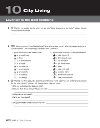 VW29 UNIT 10 • Video Worksheet
A What do you usually feel like when you get sick? What do you do to get better? Make a list and
compare it with a partner.
B What symptoms does Takeshi have? What advice does he get? Watch the video and check
(✓) the answers. Then compare your answers with a partner’s.
1. What symptoms does Takeshi have?
❏ a. a sore throat
❏ b. fever
❏ c. a stomachache
❏ d. a cough
❏ e. an earache
❏ f. a runny nose
❏ g. a headache
❏ h. a sore foot
❏ i. no energy
2. What advice does the doctor give Takeshi?
❏ a. take vitamin C
❏ b. drink lots of water
❏ c. eat more fruit
❏ d. get some sleep
❏ e. relax
❏ f. take a hot bath
❏ g. exercise more
❏ h. don’t work too hard
❏ i. take cold medicine
C What do you think about the doctor’s joke? Discuss it with a partner. Ask and answer questions
like the ones below. If you can, tell your partner a joke you know.
1. Did you understand the doctor’s joke?
2. Did you think it was funny? Why or why not?
3. Do you know any jokes?
4. What are they about?
5. Do you like to tell jokes? Why or why not?
Laughter is the Best Medicine
City Living
10
 