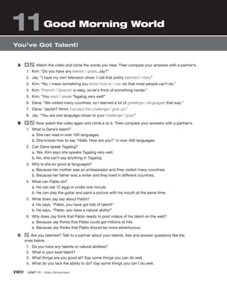 VW31  UNIT 11 • Video Worksheet
You’ve Got Talent!
A	   Watch the video and circle the words you hear. Then compare your answers with a partner’s.
1.	 Kim: “Do you have any talents / goals, Jay?”
2.	 Jay: “I have my own television show. I call that pretty talented / risky.”
3.	 Kim: “No, I mean something you know how to / can do that most people can’t do.”
4.	 Kim: “French / Spanish is easy, so let’s think of something harder.”
5.	 Kim: “You read / speak Tagalog very well!”
6.	 Dana: “We visited many countries, so I learned a lot of greetings / languages that way.”
7.	 Dana: “Jayish? Hmm, I accept the challenge / give up.”
8.	 Jay: “You are one language closer to your challenge / goal.”
B	   Now watch the video again and circle a or b. Then compare your answers with a partner’s.
1.	 What is Dana’s talent?
	 a. She can read in over 100 languages.
	 b. She knows how to say “Hello. How are you?” in over 400 languages.
2.	 Can Dana speak Tagalog?
	 a. Yes, Kim says she speaks Tagalog very well.
	 b. No, she can’t say anything in Tagalog.
3.	 Why is she so good at languages?
	 a. Because her mother was an ambassador and they visited many countries.
	 b. Because her father was a writer and they lived in different countries.
4.	 What can Pablo do?
	 a. He can eat 12 eggs in under one minute.
	 b. He can play the guitar and paint a picture with his mouth at the same time.
5.	 What does Jay say about Pablo?
	 a. He says, “Pablo, you have got lots of talent!”
	 b. He says, “Pablo, you have a natural ability!”
6.	 Why does Jay think that Pablo needs to post videos of his talent on the web?
	 a. Because Jay thinks that Pablo could get millions of hits.
	 b. Because Jay thinks that Pablo should be more adventurous.
C	   Are you talented? Talk to a partner about your talents. Ask and answer questions like the
ones below.
1.	 Do you have any talents or natural abilities?
2.	 What is your best talent?
3.	 What things are you good at? Say some things you can do well.
4.	 What do you lack the ability to do? Say some things you can’t do well.
Good Morning World
11
 