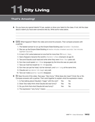 Unit 11 • Video Worksheet VW32
That’s Amazing!
A	 Do you have any special talents? If yes, explain or show your talent to the class. If not, tell the class
about a talent you have seen someone else do. Write some notes below.
B	   What happens? Watch the video and circle the answers. Then compare answers with
a partner.
  1.	 The fastest woman to run up the Empire State Building was Canadian / Australian.
  2.	
She ran up the Empire State Building in twelve minutes nineteen seconds / ten minutes
­eighteen seconds.
  3.	A man in Sri Lanka balanced on one foot for more than 76 hours / days.
  4.	Garry Kasparov became the world’s checkers / chess champion at age 22.
  5.	Tara and Claudia could read and write when they were three / four years old.
  6.	Sun-hee could speak two / three languages by the time she was six years old.
  7.	 Tara can hold her breath for 19 / 90 seconds.
  8.	Sun-hee can pat her head, rub her stomach, and hum / sing at the same time.
  9.	Claudia can tap dance / do magic very well.
10.	Tara can make a penny / quarter disappear.
C	   Near the end of the video, Tara says, “Very funny.” What does she mean? Circle Yes or No.
Compare answers with a partner. Then work together to explain what the expression means.
  1.	 Is Tara talking about Claudia’s “magic” with the coin?
  2.	Does Tara really think what Claudia did was funny?
  3.	Do you think that what Claudia did was funny?
Yes   No
Yes   No
Yes   No
  4.	The expression “very funny” means
	
City Living
11
 