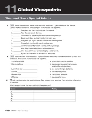 VW33 UNIT 11 • Video Worksheet
A Watch the interviews about “Then and now” and check (✓) the sentences that are true.
Correct the false sentences. Then compare your answers with a partner.
1. Five years ago Dan couldn’t speak Portuguese.
2. Now Dan can speak German.
3. Julianna could speak English and Spanish five years ago.
4. David could draw and paint better five years ago.
5. Five years ago Alyssa felt very comfortable traveling alone.
6. Alyssa feels comfortable traveling alone now.
7. Jonathan couldn’t program a computer five years ago.
8. Woo Sung played a lot of sports five years ago.
9. Woo Sung is thin now and able to play a lot of sports.
10. Agnes can now swim 20 laps without being tired.
B Now watch the interviews about “Special talents.” Match the correct information to make true
sentences. Then check your answers with a partner.
1. Jonathan’s sister
2. Kumiko’s friend
3. Jennifer’s dad
4. Alyssa
5. Dave’s sister
6. Malinda
a. is handy and can fix anything.
b. can cross one eye so that her eyes
look in different directions.
c. is a painter living in California.
d. can lift one eyebrow.
e. can do sign language.
f. can cross her eyes.
C group
Ask five classmates the question below. Take notes on their answers. Then report the information
to the class.
What can you do now that you couldn’t do five years ago?
Name Activity
1.
2.
3.
4.
5.
Then and Now / Special Talents
Global Viewpoints
11
 