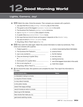 UNIT 12 • Video Worksheet VW34
Lights, Camera, Jay!
A Watch the video. Circle the answers. Then compare your answers with a partner’s.
1. Jay says that this is a very exciting / interesting day on their show.
2. The guest is one of the biggest musicians / movie stars in the world.
3. The Sunshine Film Festival is starting / ending tomorrow.
4. Jay is a big fan of / bored by Zora Jasper’s movies.
5. A Jupiter Story is a science fiction / horror movie.
6. Kim says that any kind of movie can be good; it depends on the director / story.
7. Jay was an extra in a horror / an action movie.
8. Ding Dong, Who’s There? was a flop / hit.
B Now watch the video again. Match the correct information to make true sentences. Then
check your answers with a partner.
1. Today’s guest is
2. The Sunshine Film Festival is
3. Jay is very excited to
4. They are showing A Jupiter Story
at
5. Some parts of A Jupiter Story
6. Kim is not a big fan of
7. Ding Dong, Who’s There? is
a. a horror movie starring Devon McCalister.
b. science fiction.
c. the film festival.
d. are very scary.
e. starting tomorrow.
f. one of the biggest movie stars in the world.
g. meet Zora Jasper.
C group
Go around the class. Ask questions and complete the chart. Then report the information to
the class.
Find someone who... Name
is interested in being in a movie.
is a big fan of horror movies.
is crazy about musicals.
is into action movies.
doesn’t like happy endings.
was (or knows) an extra in a movie.
likes to go to film festivals.
likes movies that make you cry.
gets bored watching movies.
Good Morning World
12
 