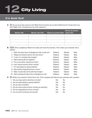 VW35 UNIT 12 • Video Worksheet
A Do you go to the movies a lot? What kind of movies do you like? What kind of movies don’t you
like? Make a list. Compare your list with a partner’s.
Movies I like Movies I don’t like Movies my partner likes
Movies my partner
doesn’t like
B Who is speaking? Watch the video and circle the answers. Then check your answers with a
partner.
1. “Well, the early show of Dangerous City is sold out.”
2. “Maybe we should wait for the next show.”
3. “I can’t. I’m meeting Tara tonight.”
4. “We’re having dinner together.”
5. “It’s a new action adventure movie.”
6. I can’t stand science fiction movies.”
7. “I’m fascinated by special effects.”
8. “Not another disgusting horror movie.”
9. “Well, it looks like we’re both free tonight.”
10. “We’re seeing the late show of Dangerous City.”
Roberto Takeshi Mike
Roberto Takeshi Mike
Roberto Takeshi Mike
Roberto Takeshi Mike
Roberto Takeshi Mike
Roberto Takeshi Mike
Roberto Takeshi Mike
Roberto Takeshi Mike
Roberto Takeshi Mike
Roberto Takeshi Mike
C What’s your opinion? Circle Yes or No. Then compare and discuss your answers with a partner.
1. Do you enjoy action-adventure movies?
2. Are you fascinated by special effects?
3. Do you like comedies?
4. Do you think science fiction movies are exciting?
5. Are you disgusted by horror movies?
6. Do you think romances are boring?
Yes No
Yes No
Yes No
Yes No
Yes No
Yes No
It’s Sold Out!
City Living
12
 