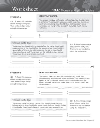 Worksheet 10A: Money and party advice
Dinner party tips:
You should invite four to six people. You shouldn’t ask them to
bring anything. You should play some music, but you shouldn’t play
it too loudly. You should relax and you should have a good time.
MONEY-SAVING TIPS:
You should not buy coﬀee at a coﬀee shop. You should make
it at home. You shouldn’t use your credit card. You should pay
cash for everything. You shouldn’t go to the grocery store
when you are hungry. You shouldn’t carry too much money
with you.
STUDENT A
 A. Read this passage
about money-saving tips.
Then write six tips below
using the imperative.
 1. 3. 5.
2. 4. 6.
 1. 3. 5.
2. 4. 6.
Ô B. Read this passage
about dinner party tips.
Then write six tips below
using the imperative.
STUDENT B
 A. Read this passage
about money-saving tips.
Then write six tips below
using the imperative.
 1. 3. 5.
2. 4. 6.
 1. 3. 5.
2. 4. 6.
Ô B. Read this passage
about dinner party tips.
Then write six tips below
using the imperative.
MONEY-SAVING TIPS:
You should take a list with you to the grocery store. You
shouldn’t buy anything that is not on the list. You shouldn’t buy
books at the bookstore; you should borrow books from the
library instead. You should make your lunch. You shouldn’t eat
at restaurants.
Dinner party tips:
You should go shopping three days before the party. You should
prepare most of the food before the guests arrive. You shouldn’t
spend a lot of time in the kitchen during the party. You should
clean your house well. You should set the table the night before.
You should dress up and look your best.
✂
Communication Worksheet Unit 10 Lesson A
 