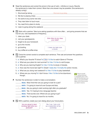 WELCOME UNIT ix
C Read the sentences and correct the errors in the use of verb + infinitive or nouns. Rewrite
the sentences to make them correct. More than one answer may be possible. One sentence is
already correct.
1. She loves go skiing. She loves to go skiing.
2. We like to playing chess.
3. He wants to buy some new skis.
4. They hate listen to loud music.
5. You need find a place to study.
6. I plan to going skiing this weekend.
D Work with a partner. Take turns asking questions with How often… and giving answers that are
true for you. Use expressions of frequency.
1. clean your desk
2. visit your grandparents
3. forget to do your homework
4. go to the movies
5. go bowling
6. buy coffee at a coffee shop
E Circle the correct words to complete each sentence. Then ask and answer the questions
with a partner.
1. A: What’s your favorite TV show? B: I like / I’d like to watch Game of Thrones.
2. A: What are your plans for next summer? B: I like / I’d like to visit Europe.
3. A: Why are you learning English? B: I like / I’d like to study in Canada.
4. A: How was the movie last night? B: Great! I really like / I’d really like action movies.
5. A: What are you doing next weekend? B: I like / I’d like to play basketball.
6. A: Where are you moving? B: I don’t know. I like / I’d like to live downtown,
though.
F Number the sentences in order to make a conversation.
MIGUEL: Wow! And then are you going to look for a job?
MARTA: I’m going to travel all over Europe and Asia.
1 MIGUEL: Are you going to start working right after you graduate?
MARTA: Yes. I’m hoping to be a language teacher.
MIGUEL: That sounds cool. Where are you going to go?
MARTA: No. I’m going to travel for six months.
G With a partner, create your own dialog about your future plans.
to
^
How often do you clean
your desk?
I clean my desk once
a month.
Record yourself
reading sentences
or paragraphs aloud. Then
play the recording back and
listen to your pronunciation.
Make a list of three sounds
you need to improve.
Are you going to start
working right after you
graduate?
Yes, I am. I got a job
as a researcher at the
university.
 