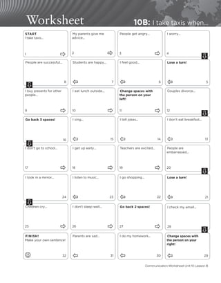 Go back 3 spaces!
16
Worksheet 10B: I take taxis when...
START
I take taxis...
1 
My parents give me
advice...
2 
People get angry...
3 
I worry...
4
People are successful...
8
Students are happy...
Ô 7
I feel good...
Ô 6
Lose a turn!
Ô 5
I buy presents for other
people...
9 
I eat lunch outside...
10 
Change spaces with
the person on your
left!
11 
Couples divorce...
12
I sing...
Ô 15
I tell jokes...
Ô 14
I don’t eat breakfast...
Ô 13
I don’t go to school...
17 
I get up early...
18 
Teachers are excited...
19 
People are
embarrassed...
20
I look in a mirror...
24
I listen to music...
Ô 23
I go shopping...
Ô 22
Lose a turn!
Ô 21
Children cry...
25 
I don’t sleep well...
26 
Go back 2 spaces!
27 
I check my email...
28
FINISH!
Make your own sentence!
J 32
Parents are sad...
Ô 31
I do my homework...
Ô 30
Change spaces with
the person on your
right!
Ô 29
Ú
Ú
Ú
Ú
Communication Worksheet Unit 10 Lesson B
Ú
Ú
Ú
 