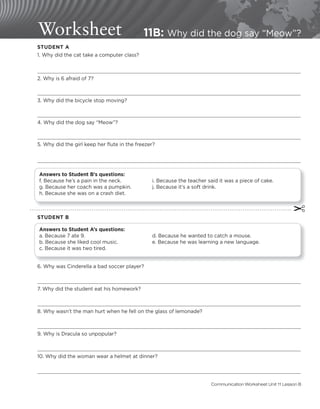 Worksheet 11B: Why did the dog say “Meow”?
STUDENT A
1. Why did the cat take a computer class?
2. Why is 6 afraid of 7?
3. Why did the bicycle stop moving?
4. Why did the dog say “Meow”?
5. Why did the girl keep her flute in the freezer?
Answers to Student B’s questions:
f. Because he’s a pain in the neck. i. Because the teacher said it was a piece of cake.
g. Because her coach was a pumpkin. j. Because it’s a soft drink.
h. Because she was on a crash diet.
✂
STUDENT B
Answers to Student A’s questions:
a. Because 7 ate 9. d. Because he wanted to catch a mouse.
b. Because she liked cool music. e. Because he was learning a new language.
c. Because it was two tired.
6. Why was Cinderella a bad soccer player?
7. Why did the student eat his homework?
8. Why wasn’t the man hurt when he fell on the glass of lemonade?
9. Why is Dracula so unpopular?
10. Why did the woman wear a helmet at dinner?
Communication Worksheet Unit 11 Lesson B
 