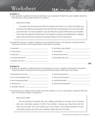 Worksheet 12A: When are you leaving?
✂
STUDENT B
A. Student A’s daughter is getting married in the backyard. You are a neighbor. Ask Student A questions
using the present continuous as future tense with the ideas below. Write down the answers.
B. Student B is going on vacation. Imagine you are Student B’s parent. Ask questions using the present
continuous as future with the ideas below. Write down the answers.
STUDENT A
A. Your daughter is getting married next Saturday in your backyard. Student B is your neighbor. Read the
Role Play Card. Then answer Student B’s questions.
1. where/go? .
2. when/leave? .
3. who/visit? .
4. how/get to/airport? .
5. who/go with you? .
6. who/take care of/dog? .
7. where/stay? .
8. when/come home? .
9. what/take with you? .
1. when/everyone arrive? .
2. how many people/come? .
3. how long/guests/stay? .
4. what/serve? .
5. who/get married? .
6. where/honeymoon? .
7. why/in the backyard? .
8. what/bride/wear? .
9. where/have/reception? .
B. You are going on vacation the day after tomorrow. Student A is one of your parents. Read the Role Play
Card. Then answer Student A’s questions.
ROLE PLAY CARD
The guests are arriving around 2:00 and staying until 5:00 or so. About 50 people are
coming to the wedding and reception that will both be in the backyard. You’re serving a light
lunch and cake. You have a garden in your yard that has a special meaning for your daughter.
That’s why she’s getting married there. Your daughter is wearing her grandmother’s wedding
dress. She and her future husband are going to Hawaii for their honeymoon.
ROLE PLAY CARD
You are leaving for Australia with your college roommate for ten days. You are staying
with your roommate’s parents in Perth. Your brother is taking your dog home with him
while you are gone. He is also taking you to the airport. You’re taking presents for your
roommate’s parents and some warm weather clothes and not much else.
Communication Worksheet Unit 12 Lesson A
 