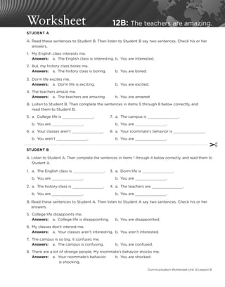 Worksheet 12B: The teachers are amazing.
	 STUDENT A
	 A.	
Read these sentences to Student B. Then listen to Student B say two sentences. Check his or her
answers.
	 1.	 My English class interests me.
		
Answers:	 a.	 The English class is interesting.	b.	 You are interested.
	 2.	 But, my history class bores me.
		
Answers:	 a.	 The history class is boring.		 b.	 You are bored.
	 3.	 Dorm life excites me.
		
Answers: 	 a.	 Dorm life is exciting.		 b.	 You are excited.
	 4.	 The teachers amaze me.
		
Answers:	 a.	 The teachers are amazing.		 b.	 You are amazed.
	 B.	
Listen to Student B. Then complete the sentences in items 5 through 8 below correctly, and
read them to Student B.
	 5.	 a.	 College life is .	 7.	 a.	 The campus is .
		 b.	 You are .		 b.	 You are .
	 6.	 a.	 Your classes aren’t .	 8.	 a.	 Your roommate’s behavior is .
		 b.	 You aren’t .		 b.	 You are .
✂
	 STUDENT B
	 A. 
Listen to Student A. Then complete the sentences in items 1 through 4 below correctly, and read them to 	
	Student A.
	 1.	 a.	 The English class is .	 3.	 a.	 Dorm life is .
		 b.	 You are .		 b.	 You are .
	 2.	 a.	 The history class is .	 4.	 a.	 The teachers are .
		 b.	 You are .		 b.	 You are .
	 B. 
Read these sentences to Student A. Then listen to Student A say two sentences. Check his or her
answers.
	 5. 	College life disappoints me.
		
Answers:	 a.	 College life is disappointing.		 b.	 You are disappointed.
	 6.	 My classes don’t interest me.
		
Answers:	 a.	 Your classes aren’t interesting.	 b.	 You aren’t interested.
	 7. 	The campus is so big, it confuses me.
		
Answers:	 a.	 The campus is confusing.		 b.	 You are confused.
	 8. 	There are a lot of strange people. My roommate’s behavior shocks me.
		
Answers:	 a.	 Your roommate’s behavior		 b.	 You are shocked.
							 is shocking.
Communication Worksheet Unit 12 Lesson B
 