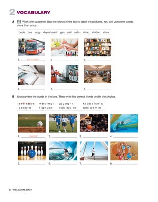 x  WELCOME UNIT ﻿
2  VOCABULARY
A	   Work with a partner. Use the words in the box to label the pictures. You will use some words
more than once.
book bus copy department gas nail salon shop station store
1. bus station 2. 3.
4. 5. 6.
B	 Unscramble the words in the box. Then write the correct words under the photos.
a e l l a b b s   w b o l n g i   g j g o g n i     k t b b a l s e l a
c e s c r o     f i g n u s r    v a b l o y l l e l    g m i w s m i n
1. baseball 2. 3. 4.
5. 6. 7. 8.
 