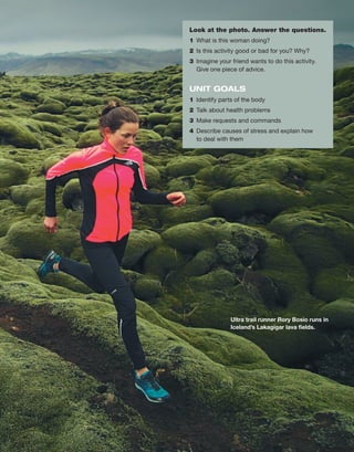 Ultra trail runner Rory Bosio runs in
Iceland’s ­
Lakagígar lava fields.
Look at the photo. Answer the questions.
1	 What is this woman doing?
2	 Is this activity good or bad for you? Why?
3	 Imagine your friend wants to do this activity.
Give one piece of advice.
UNIT GOALS
1	 Identify parts of the body
2	 Talk about health problems
3	 Make requests and commands
4	 Describe causes of stress and explain how
to deal with them
 