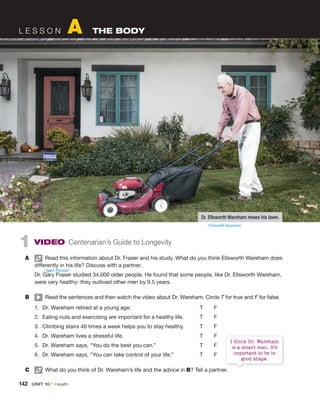 142 UNIT 10 • Health
L E S S O N A THE BODY
1 VIDEO Centenarian’s Guide to Longevity
A Read this information about Dr. Fraser and his study. What do you think Ellsworth Wareham does
differently in his life? Discuss with a partner.
Dr. Gary Fraser studied 34,000 older people. He found that some people, like Dr. Ellsworth Wareham,
were very healthy: they outlived other men by 9.5 years.
B Read the sentences and then watch the video about Dr. Wareham. Circle T for true and F for false.
1. Dr. Wareham retired at a young age. T F
2. Eating nuts and exercising are important for a healthy life. T F
3. Climbing stairs 40 times a week helps you to stay healthy. T F
4. Dr. Wareham lives a stressful life. T F
5. Dr. Wareham says, “You do the best you can.” T F
6. Dr. Wareham says, “You can take control of your life.” T F
C What do you think of Dr. Wareham’s life and the advice in B? Tell a partner.
/ˈgæri ˈfreɪzər/
Dr. Ellsworth Wareham mows his lawn.
? Tell a partner.
I think Dr. Wareham
is a smart man. It’s
important to be in
good shape.
/ˈɛlzwɜrθ ˈwɛərəm/
 