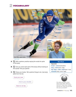 2  VOCABULARY
A	   With a partner, practice saying the words for parts
of the body.
B	   Can you name each part of the body without looking at
the words? Tell your partner.
C	   Close your books. Tell a partner things to do. Use body
parts from the list.
W
ORLD LIN
K
Go online and learn more
about Ireen Wüst. Where is
she from? How many medals
did she win? Why do you think
she was successful?
Point to your shoulder.
Touch your nose.
Stand on one leg.
Word Bank
Opposites
broad ↔ narrow (shoulders)
long ↔ short (arms / legs)
big / large ↔ little / small (eyes / nose)
muscular (body / arms / legs)
Ireen Wüst, speed skater
head
mouth
stomach
chest
foot
leg
shoulder
face
eye
back
arm
ear
nose
neck
hand
head
face
nose
eye
ear
mouth
neck
knee
toes
/ɪˈreɪn ˈvʊst/
LESSON A • The body  143
 