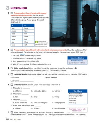 3 LISTENING
A Pronunciation: Vowel length with voiced
and voiceless consonants. Say the words.
Then listen and repeat. How are the vowel sounds
different in the group A and group B words?
CD 2 Track 22
A B
bag back
phase face
feed feet
made mate
have half
Ms. Miss
save safe
B Pronunciation: Vowel length with voiced and voiceless consonants. Read the sentences. Then
listen and repeat. Pay attention to the length of the vowel sound in the underlined words. CD 2 Track 23
1. OK, Ms. Jones, where are you now?
2. I have a security camera in my home.
3. And please hurry! I don’t feel safe.
4. Well, it’s kind of dark. And I can only see his back.
C Make predictions. Before you listen, look at the photo and reread the sentences in B.
What do you think the listening is going to be about? Discuss with a partner.
D Listen for details. Listen to the phone call and complete the information about the caller. CD 2 Track 24
First name: Home address:
Last name:
E Listen for details. Listen. Circle your answer(s). CD 2 Track 25
1. The caller is .
a. at home b. calling the police c. worried
2. The man is .
a. tall b. large c. young
3. The man .
a. turns on the TV b. turns off the lights c. eats popcorn
4. In the end, the woman feels .
a. worried b. scared c. embarrassed
F When there’s an emergency (car accident, fire, etc.), people in the
United States call 911. What number do you call? Have you ever called that number? Tell a partner.
/dʒoʊnz/
Vowels before
voiced consonants
are longer than those
before voiceless ones.
Listening Strategy
Make Predictions
Guess what you will hear.
Word Bank
Reasons to call an
emergency number
broken leg
chest pain
neck injury
United States call 911. What number do you call? Have you ever called that number? Tell a partner.
One time, I had to call
911 because...
144 UNIT 10 • Health
 