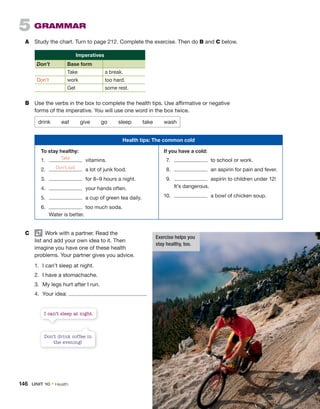 5 GRAMMAR
A Study the chart. Turn to page 212. Complete the exercise. Then do B and C below.
Imperatives
Don’t Base form
Take a break.
Don’t work too hard.
Get some rest.
B Use the verbs in the box to complete the health tips. Use affirmative or negative
forms of the imperative. You will use one word in the box twice.
drink eat give go sleep take wash
Health tips: The common cold
To stay healthy: If you have a cold:
1. vitamins.
2. a lot of junk food.
3. for 8–9 hours a night.
4. your hands often.
5. a cup of green tea daily.
6. too much soda.
Water is better.
7. to school or work.
8. an aspirin for pain and fever.
9. aspirin to children under 12!
It’s dangerous.
10. a bowl of chicken soup.
C Work with a partner. Read the
list and add your own idea to it. Then
imagine you have one of these health
problems. Your partner gives you advice.
1. I can’t sleep at night.
2. I have a stomachache.
3. My legs hurt after I run.
4. Your idea:
Take
Don’t eat
Don’t drink coffee in
the evening!
I can’t sleep at night.
Exercise helps you
stay healthy, too.
146 UNIT 10 • Health
 