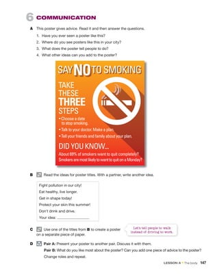 6 COMMUNICATION
A This poster gives advice. Read it and then answer the questions.
1. Have you ever seen a poster like this?
2. Where do you see posters like this in your city?
3. What does the poster tell people to do?
4. What other ideas can you add to the poster?
Fight pollution in our city!
Eat healthy, live longer.
Get in shape today!
Protect your skin this summer!
Don’t drink and drive.
Your idea:
B Read the ideas for poster titles. With a partner, write another idea.
C Use one of the titles from B to create a poster
on a separate piece of paper.
D group
Pair A: Present your poster to another pair. Discuss it with them.
Pair B: What do you like most about the poster? Can you add one piece of advice to the poster?
Change roles and repeat.
Let’s tell people to walk
instead of driving to work.
LESSON A • The body 147
 