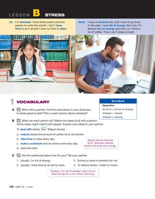 148  Unit 10 • Health
L e s s o n B  Stress
1  Vocabulary
A	   Work with a partner. Find the word stress in your dictionary.
Is stress good or bad? Why is each person above stressed?
B	   What can each person do? Match the ideas (a–d) with a person.
Some ideas might match both people. Explain your ideas to your partner.
	 To deal with stress, Zoe / Miguel should…
a.	 reduce (lower) the amount of coffee he or she drinks.
b.	 take time to relax every day.
c.	 make a schedule and do some work every day.
d.	 exercise more.
C	   Are the sentences below true for you? Tell your partner.
1.	 Usually, I’m full of energy.
2.	 Usually, I have time to do all my work.
/ˈzoʊi/
Zoe:	
I’m stressed. I have three exams and two
papers to write this month. I don’t have
time to do it all and I have no time to relax!
Miguel:	
I have a stressful job, and I work long hours.
In the past, I was full of ­
energy. But now, I’m
always low on ­
energy and tired, so I drink a
lot of ­
coffee. Then I can’t sleep at night.
Miguel should exercise
more. Exercise reduces
stress and gives you energy.
3.	 School or work is stressful for me.
4.	 To reduce stress, I listen to music.
Word Bank
Opposites
be full of ↔ be low on (energy)
stressed ↔ relaxed
stressful ↔ relaxing
Usually, I’m full of energy! I get a lot of
sleep and go for a run every morning.
 