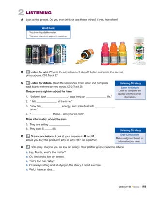 2  LISTENING
A	 Look at the photos. Do you ever drink or take these things? If yes, how often?
B	 Listen for gist. What is the advertisement about? Listen and circle the correct
photo above. CD 2 Track 27
C	 Listen for details. Read the sentences. Then listen and complete
each blank with one or two words. CD 2 Track 28
One person’s opinion about the item
1.	 “Before I took , I was living an life.”
2.	 “I felt all the time.”
3.	 “Now I’m energy, and I can deal with
better.”
4.	“I these… and you will, too!”
More information about the item
5.	 They are selling .
6.	 They cost $ .95.
D	   Draw conclusions. Look at your answers in B and C.
Would you buy this product? Why or why not? Tell a partner.
E	   Role-play. Imagine you are low on energy. Your partner gives you some advice.
	A:	 Hey, Marta, what’s the matter?
	B:	 Oh, I’m kind of low on energy.
	A:	 That’s too bad. Why?
	B:	 I’m always sitting and studying in the library. I don’t exercise.
	A:	 Well, I have an idea…
Word Bank
You drink liquids like water.
You take vitamins / aspirin / medicine.
Listening Strategy
Listen for Details
Listen to complete the
quotes with the correct
information.
Listening Strategy
Draw Conclusions
Make a judgment based on
information you heard.
LESSON B • Stress  149
 