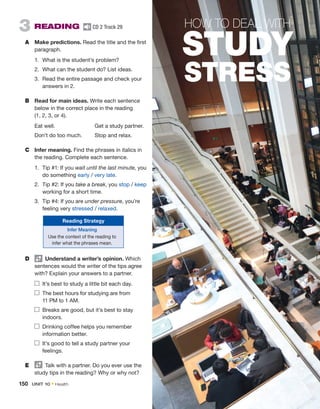 3  READING  CD 2 Track 29
A	 Make predictions. Read the title and the first
paragraph.
1.	 What is the student’s problem?
2.	 What can the student do? List ideas.
3.	 Read the entire passage and check your
­
answers in 2.
B	 Read for main ideas. Write each sentence
below in the correct place in the reading
(1, 2, 3, or 4).
	 Eat well.	 Get a study partner.
	 Don’t do too much.	 Stop and relax.
C	 Infer meaning. Find the phrases in italics in
the ­
reading. Complete each sentence.
1.	 Tip #1: If you wait until the last minute, you
do something early / very late.
2.	 Tip #2: If you take a break, you stop / keep
working for a short time.
3.	 Tip #4: If you are under pressure, you’re
feeling very stressed / relaxed.
Reading Strategy
Infer Meaning
Use the context of the reading to
infer what the phrases mean.
D	   Understand a writer’s opinion. Which
sentences would the writer of the tips agree
with? Explain your ­
answers to a partner.
	 It’s best to study a little bit each day.
	 The best hours for studying are from
11 PM to 1 AM.
	 Breaks are good, but it’s best to stay
indoors.
	 Drinking coffee helps you ­
remember
information better.
	 It’s good to tell a study partner your
feelings.
E	   Talk with a partner. Do you ever use the
study tips in the reading? Why or why not?
HOW TO DEAL WITH
STUDY
STRESS
150  UNIT 10 • Health
 