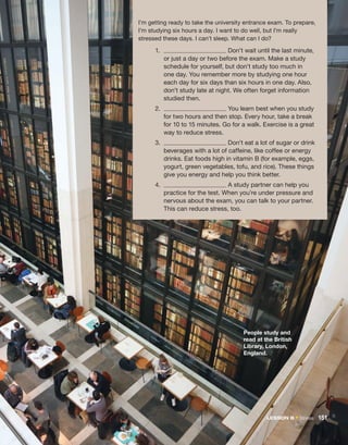 1.	 Don’t wait until the last minute,
or just a day or two before the exam. Make a study
schedule for yourself, but don’t study too much in
one day. You remember more by studying one hour
each day for six days than six hours in one day. Also,
don’t study late at night. We often forget ­
information
studied then.
2.	 You learn best when you study
for two hours and then stop. Every hour, take a break
for 10 to 15 minutes. Go for a walk. Exercise is a great
way to reduce stress.
3.	 Don’t eat a lot of sugar or drink
beverages with a lot of caffeine, like coffee or energy
drinks. Eat foods high in vitamin B (for example, eggs,
yogurt, green vegetables, tofu, and rice). These things
give you energy and help you think better.
4.	 A study partner can help you
practice for the test. When you’re under pressure and
nervous about the exam, you can talk to your partner.
This can reduce stress, too.
I’m getting ready to take the university entrance exam. To ­
prepare,
I’m studying six hours a day. I want to do well, but I’m really
stressed these days. I can’t sleep. What can I do?
People study and
read at the British
Library, London,
England.
LESSON B • Stress  151
 