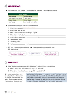4 GRAMMAR
A Study the chart. Turn to page 213. Complete the exercises. Then do B and C below.
When Clauses
When clause Result clause
When(ever) I drink coffee, I can’t sleep.
Result clause When clause
I can’t sleep when(ever) I drink coffee.
B Complete the sentences with your own information.
1. When I don’t feel well, .
2. When I meet new people, .
3. When I don’t understand something in English, .
4. When I have a lot to do, I .
5. When I (don’t) take time to , I .
6. I get impatient when .
7. I feel happy when .
8. I feel when .
C Take turns saying the sentences in B. For each sentence, your partner asks
you one question.
When I don’t feel well, I take
aspirin and drink tea.
I think so! I always feel
better the next day.
Really? Does it help?
5 WRITING
A Read about a student’s problem and one person’s advice. Answer the questions.
1. What is the student stressed about? Why is he stressed?
2. What advice does the other person give? Is it good advice?
Q: I feel stressed when I think
about graduation. I’m a senior
in college. Soon, I have to get
a job. When I think about that,
I feel nervous. What can I do?
A: When you feel stressed, try these two things: First, make a list of
your goals. What do you want to do in the future? Write three ideas.
Then talk to Ms. Kim, the school counselor. Show her your goals.
She can give you some job advice. She can also help you plan for
the future. Try these two things. They can reduce your stress.
I take aspirin and drink tea
152 UNIT 10 • Health
 