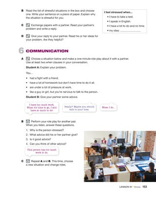 This person has too much
work to do.
I have too much work.
When it’s time to go, I still
have so much to do!
When I do...
Really? Maybe you should
talk to your boss.
B Read the list of stressful situations in the box and choose
one. Write your sentence on a piece of paper. Explain why
the situation is stressful for you.
C Exchange papers with a partner. Read your partner’s
problem and write a reply.
D Give your reply to your partner. Read his or her ideas for
your problem. Are they helpful?
6 COMMUNICATION
A Choose a situation below and make a one-minute role play about it with a partner.
Use at least two when clauses in your conversation.
Student A: Explain your problem.
You…
• had a ﬁght with a friend.
• have a lot of homework but don’t have time to do it all.
• are under a lot of pressure at work.
• like a guy or girl, but you’re nervous to talk to the person.
Student B: Give your partner some advice.
B group
Perform your role play for another pair.
When you listen, answer these questions.
1. Why is the person stressed?
2. What advice did his or her partner give?
3. Is it good advice?
4. Can you think of other advice?
C group
Repeat A and B. This time, choose
a new situation and change roles.
I feel stressed when...
• I have to take a test.
• I speak in English.
• I have a lot to do and no time.
• my idea:
LESSON B • Stress 153
 