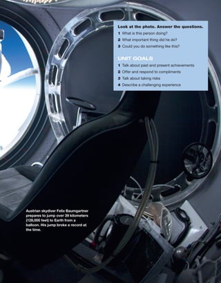 Look at the photo. Answer the questions.
1	 What is this person doing?
2	 What important thing did he do?
3	 Could you do something like this?
UNIT GOALS
1	 Talk about past and present achievements
2	 Offer and respond to compliments
3	 Talk about taking risks
4	 Describe a challenging experience
Austrian skydiver Felix Baumgartner
prepares to jump over 39 ­
kilometers
(128,000 feet) to Earth from a
­
balloon. His jump broke a record at
the time.
 